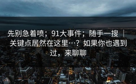 先别急着喷；91大事件；随手一搜 ｜ 关键点居然在这里…？如果你也遇到过，来聊聊