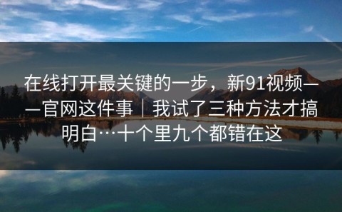 在线打开最关键的一步，新91视频——官网这件事｜我试了三种方法才搞明白…十个里九个都错在这