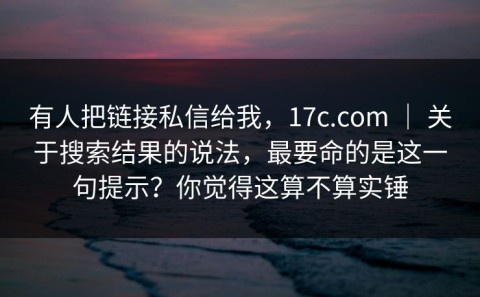 有人把链接私信给我，17c.com ｜ 关于搜索结果的说法，最要命的是这一句提示？你觉得这算不算实锤