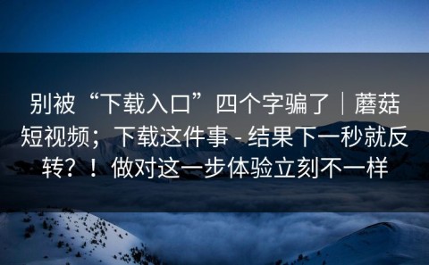 别被“下载入口”四个字骗了｜蘑菇短视频；下载这件事 - 结果下一秒就反转？！做对这一步体验立刻不一样