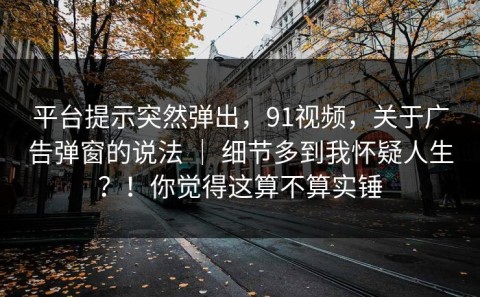 平台提示突然弹出，91视频，关于广告弹窗的说法 ｜ 细节多到我怀疑人生？！你觉得这算不算实锤