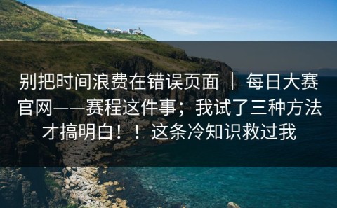 别把时间浪费在错误页面 ｜ 每日大赛官网——赛程这件事；我试了三种方法才搞明白！！这条冷知识救过我