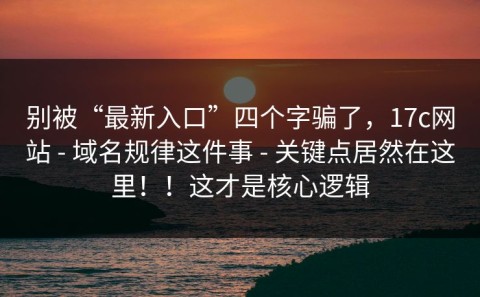 别被“最新入口”四个字骗了，17c网站 - 域名规律这件事 - 关键点居然在这里！！这才是核心逻辑