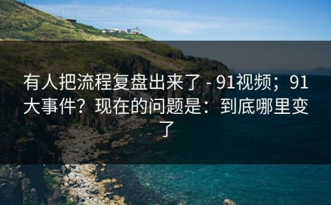 有人把流程复盘出来了 - 91视频；91大事件？现在的问题是：到底哪里变了