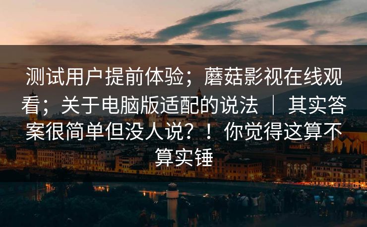 测试用户提前体验；蘑菇影视在线观看；关于电脑版适配的说法 ｜ 其实答案很简单但没人说？！你觉得这算不算实锤
