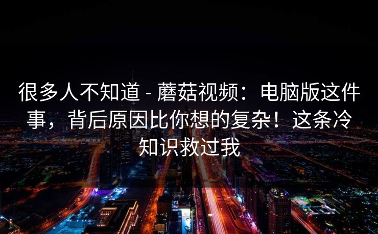 很多人不知道 - 蘑菇视频：电脑版这件事，背后原因比你想的复杂！这条冷知识救过我
