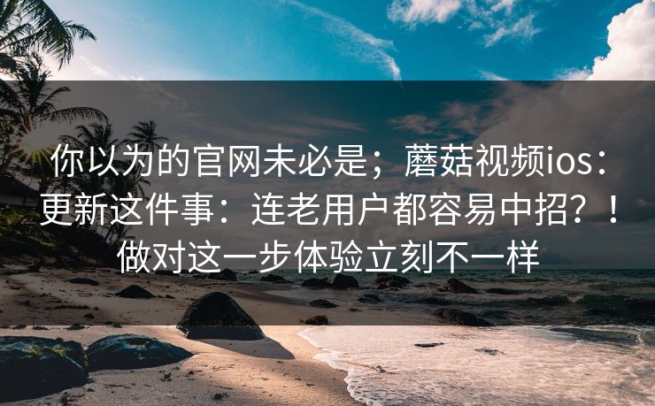 你以为的官网未必是；蘑菇视频ios：更新这件事：连老用户都容易中招？！做对这一步体验立刻不一样
