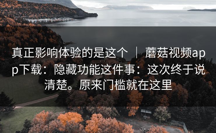 真正影响体验的是这个 | 蘑菇视频app下载:隐藏功能这件事:这次终于说清楚。原来门槛就在这里 真正影响体验的是这个 | 蘑菇视频app下载:隐藏功能这件事:这次终于说清楚。原来门槛就在这里