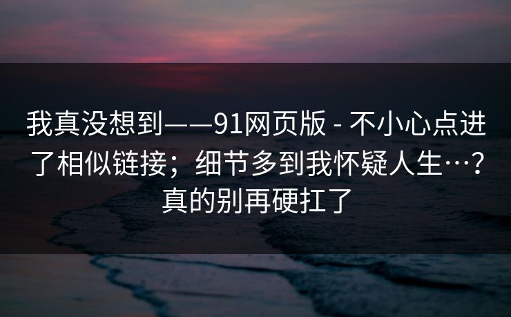 我真没想到——91网页版 - 不小心点进了相似链接；细节多到我怀疑人生…？真的别再硬扛了