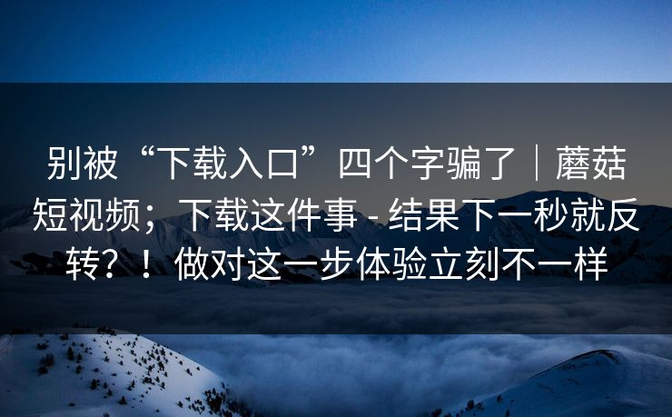 别被“下载入口”四个字骗了｜蘑菇短视频；下载这件事 - 结果下一秒就反转？！做对这一步体验立刻不一样