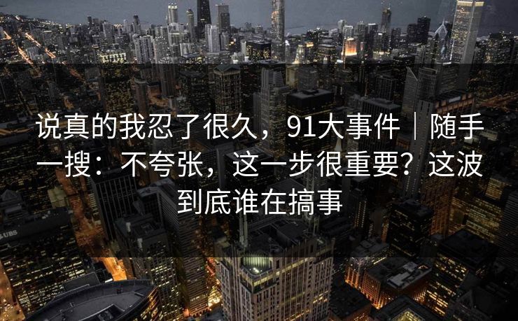 说真的我忍了很久,91大事件|随手一搜:不夸张,这一步很重要?这波到底谁在搞事 说真的我忍了很久,91大事件|随手一搜:不夸张,这一步很重要?这波到底谁在搞事