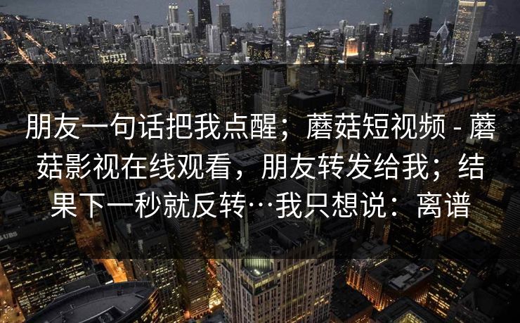 朋友一句话把我点醒；蘑菇短视频 - 蘑菇影视在线观看，朋友转发给我；结果下一秒就反转…我只想说：离谱