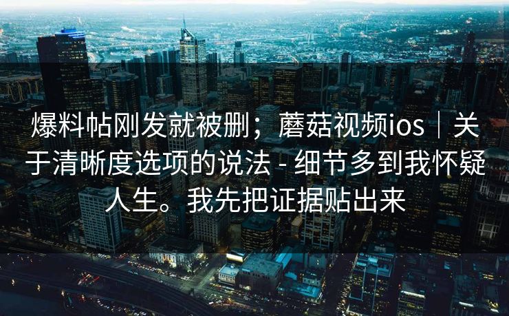 爆料帖刚发就被删;蘑菇视频ios|关于清晰度选项的说法 - 细节多到我怀疑人生。我先把证据贴出来 爆料帖刚发就被删;蘑菇视频ios|关于清晰度选项的说法 - 细节多到我怀疑人生。我先把证据贴出来