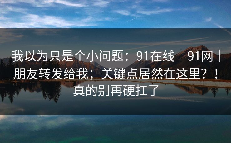 我以为只是个小问题：91在线｜91网｜朋友转发给我；关键点居然在这里？！真的别再硬扛了