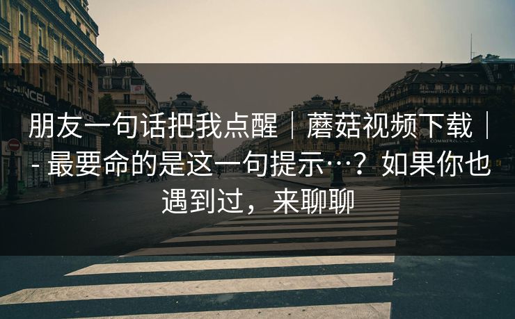 朋友一句话把我点醒｜蘑菇视频下载｜ - 最要命的是这一句提示…？如果你也遇到过，来聊聊