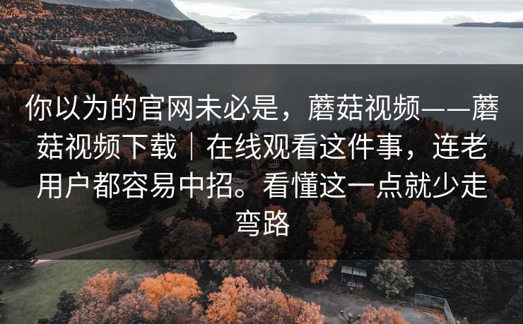 你以为的官网未必是，蘑菇视频——蘑菇视频下载｜在线观看这件事，连老用户都容易中招。看懂这一点就少走弯路