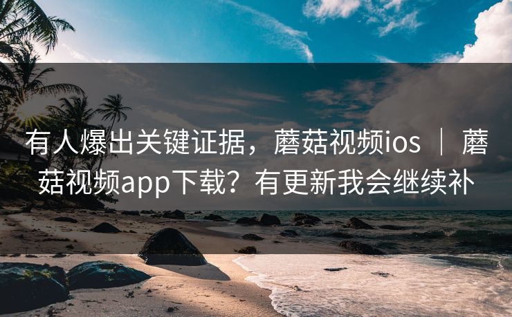 有人爆出关键证据，蘑菇视频ios ｜ 蘑菇视频app下载？有更新我会继续补