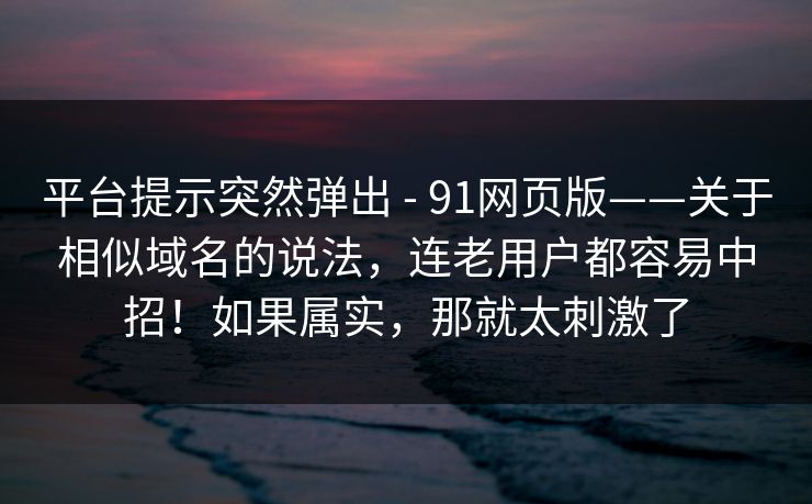 平台提示突然弹出 - 91网页版——关于相似域名的说法，连老用户都容易中招！如果属实，那就太刺激了