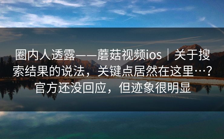 圈内人透露——蘑菇视频ios｜关于搜索结果的说法，关键点居然在这里…？官方还没回应，但迹象很明显