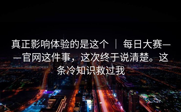 真正影响体验的是这个 | 每日大赛——官网这件事,这次终于说清楚。这条冷知识救过我 真正影响体验的是这个 | 每日大赛——官网这件事,这次终于说清楚。这条冷知识救过我