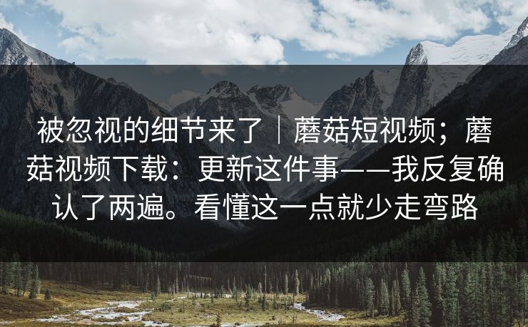 被忽视的细节来了｜蘑菇短视频；蘑菇视频下载：更新这件事——我反复确认了两遍。看懂这一点就少走弯路