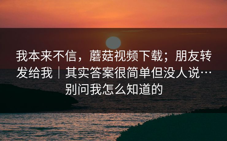 我本来不信,蘑菇视频下载;朋友转发给我|其实答案很简单但没人说…别问我怎么知道的 我本来不信,蘑菇视频下载;朋友转发给我|其实答案很简单但没人说…别问我怎么知道的