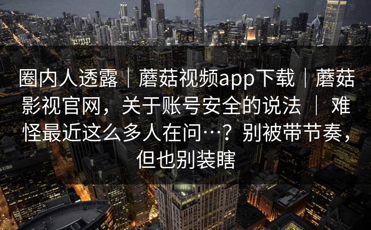 圈内人透露｜蘑菇视频app下载｜蘑菇影视官网，关于账号安全的说法 ｜ 难怪最近这么多人在问…？别被带节奏，但也别装瞎