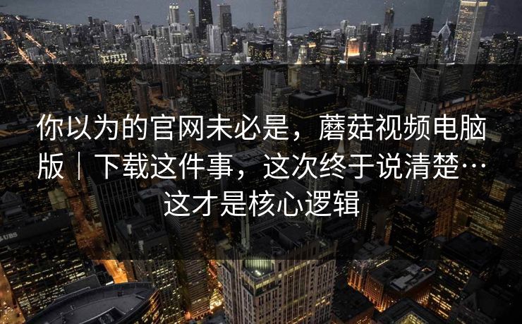 你以为的官网未必是，蘑菇视频电脑版｜下载这件事，这次终于说清楚…这才是核心逻辑