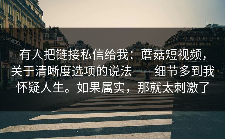 有人把链接私信给我：蘑菇短视频，关于清晰度选项的说法——细节多到我怀疑人生。如果属实，那就太刺激了