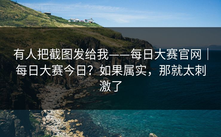 有人把截图发给我——每日大赛官网|每日大赛今日?如果属实,那就太刺激了 有人把截图发给我——每日大赛官网|每日大赛今日?如果属实,那就太刺激了