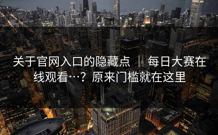 关于官网入口的隐藏点 ｜ 每日大赛在线观看…？原来门槛就在这里