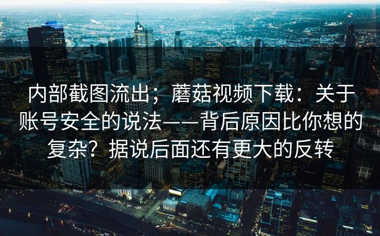 内部截图流出;蘑菇视频下载:关于账号安全的说法——背后原因比你想的复杂?据说后面还有更大的反转 内部截图流出;蘑菇视频下载:关于账号安全的说法——背后原因比你想的复杂?据说后面还有更大的反转
