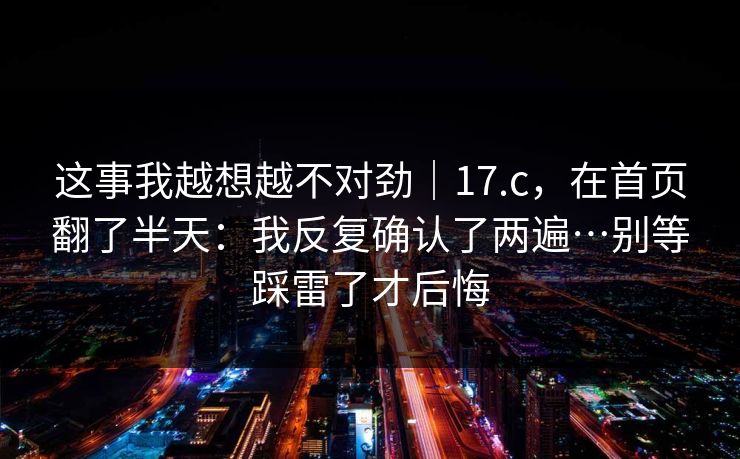 这事我越想越不对劲｜17.c，在首页翻了半天：我反复确认了两遍…别等踩雷了才后悔