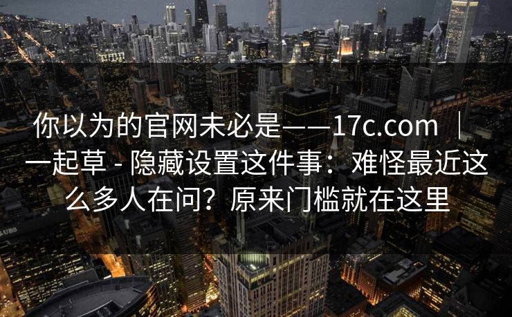 你以为的官网未必是——17c.com ｜ 一起草 - 隐藏设置这件事：难怪最近这么多人在问？原来门槛就在这里