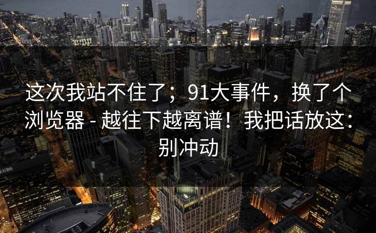 这次我站不住了；91大事件，换了个浏览器 - 越往下越离谱！我把话放这：别冲动