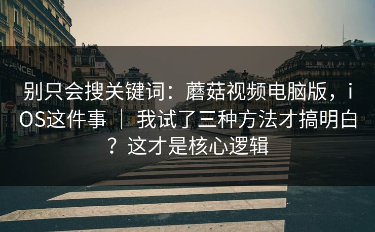 别只会搜关键词：蘑菇视频电脑版，iOS这件事 ｜ 我试了三种方法才搞明白？这才是核心逻辑
