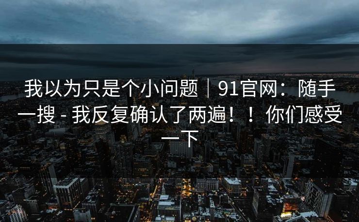 我以为只是个小问题|91官网:随手一搜 - 我反复确认了两遍!!你们感受一下 我以为只是个小问题|91官网:随手一搜 - 我反复确认了两遍!!你们感受一下
