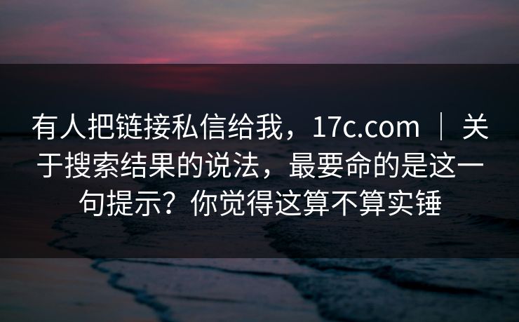 有人把链接私信给我，17c.com ｜ 关于搜索结果的说法，最要命的是这一句提示？你觉得这算不算实锤