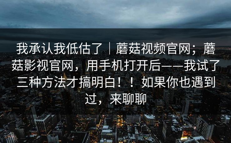 我承认我低估了|蘑菇视频官网;蘑菇影视官网,用手机打开后——我试了三种方法才搞明白!!如果你也遇到过,来聊聊 我承认我低估了|蘑菇视频官网;蘑菇影视官网,用手机打开后——我试了三种方法才搞明白!!如果你也遇到过,来聊聊
