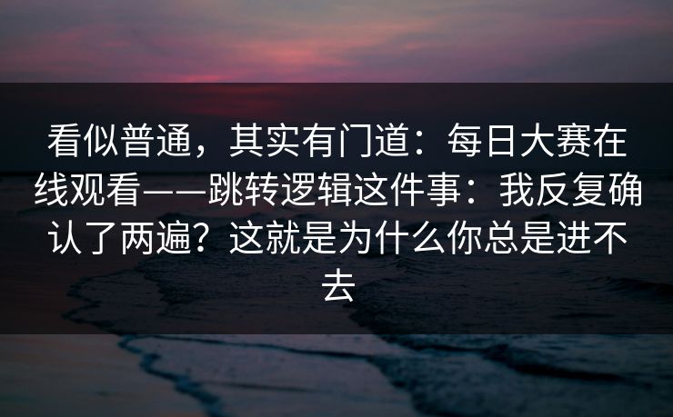 看似普通,其实有门道:每日大赛在线观看——跳转逻辑这件事:我反复确认了两遍?这就是为什么你总是进不去 看似普通,其实有门道:每日大赛在线观看——跳转逻辑这件事:我反复确认了两遍?这就是为什么你总是进不去