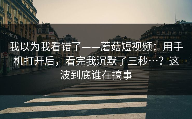 我以为我看错了——蘑菇短视频:用手机打开后,看完我沉默了三秒…?这波到底谁在搞事 我以为我看错了——蘑菇短视频:用手机打开后,看完我沉默了三秒…?这波到底谁在搞事